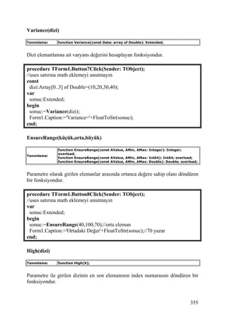 Variance(dizi)

Tanımlama:    function Variance(const Data: array of Double): Extended;


Dizi elemanlarına ait varyans değerini hesaplayan fonksiyondur.

procedure TForm1.Button7Click(Sender: TObject);
//uses satırına math eklemeyi unutmayın
const
  dizi:Array[0..3] of Double=(10,20,30,40);
var
  sonuc:Extended;
begin
  sonuc:=Variance(dizi);
  Form1.Caption:='Variance='+FloatToStr(sonuc);
end;

EnsureRange(küçük,orta,büyük)

              function EnsureRange(const AValue, AMin, AMax: Integer): Integer;
              overload;
Tanımlama:
              function EnsureRange(const AValue, AMin, AMax: Int64): Int64; overload;
              function EnsureRange(const AValue, AMin, AMax: Double): Double; overload;


Parametre olarak girilen elemanlar arasında ortanca değere sahip olanı döndüren
bir fonksiyondur.

procedure TForm1.Button8Click(Sender: TObject);
//uses satırına math eklemeyi unutmayın
var
  sonuc:Extended;
begin
  sonuc:=EnsureRange(40,100,70);//orta eleman
  Form1.Caption:='Ortadaki Değer'+FloatToStr(sonuc);//70 yazar
end;

High(dizi)

Tanımlama:    function High(X);


Parametre ile girilen dizinin en son elemanının index numarasını döndüren bir
fonksiyondur.


                                                                                   355
 