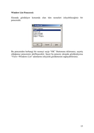 Window List Penceresi:

Ekranda gözüküyor konumda olan tüm nesneleri izleyebileceğiniz bir
penceredir.




Bu pencereden herhangi bir nesneyi seçip “OK” Buttonuna tıklarsanız, seçmiş
olduğunuz pencereniz aktifleşecektir. Şayet bu pencere ekranda gözükmüyorsa
“View->Windows List” adımlarını izleyerek gözükmesini sağlayabilirsiniz.




                                                                        15
 