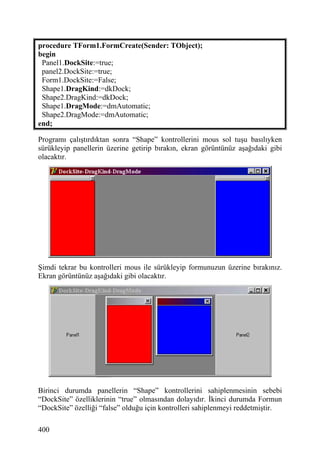 procedure TForm1.FormCreate(Sender: TObject);
begin
 Panel1.DockSite:=true;
 panel2.DockSite:=true;
 Form1.DockSite:=False;
 Shape1.DragKind:=dkDock;
 Shape2.DragKind:=dkDock;
 Shape1.DragMode:=dmAutomatic;
 Shape2.DragMode:=dmAutomatic;
end;

Programı çalıştırdıktan sonra “Shape” kontrollerini mous sol tuşu basılıyken
sürükleyip panellerin üzerine getirip bırakın, ekran görüntünüz aşağıdaki gibi
olacaktır.




Şimdi tekrar bu kontrolleri mous ile sürükleyip formunuzun üzerine bırakınız.
Ekran görüntünüz aşağıdaki gibi olacaktır.




Birinci durumda panellerin “Shape” kontrollerini sahiplenmesinin sebebi
“DockSite” özelliklerinin “true” olmasından dolayıdır. İkinci durumda Formun
“DockSite” özelliği “false” olduğu için kontrolleri sahiplenmeyi reddetmiştir.

400
 