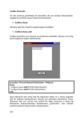 ListBox Kontrolü:

Alt alta satırların girilebildiği bir kontroldür. Bir çok özelliği bulunmaktadır.
Aşağıda bu özellikler detaylı olarak incelenmektedir.

   • ListBox1.Items

Satırlarla ilgili tüm işlemleri yapabileceğiniz özelliğidir.

   • ListBox1.Items.Add

ListBox kontrolüne satır eklemek için kullanılan methoddur. Eklenen veri string
tip bir değişkenin değeri olabilmektedir




procedure TForm1.Button1Click(Sender: TObject);
begin
 ListBox1.Items.Add('Prof.Dr.Nihat Demirli');
 ListBox1.Items.Add('Prof.Dr.Yüksel İnan');
end;

Şayet eklenecek olan string tipte bir değişkenin değeri ise o zaman aşağıdaki
gibi bir kodlama kullanmalısınız. Burada yeri gelmişken hatırlatalım, listeye
eklenecek olan veri sayısal veya tarihsel bir değer içeriyorsa o zaman tip
dönüştürme fonksiyonlarından faydalanmanız gerekecektir. Aksi takdirde
yazdırma işleminiz başarısızlıkla sonuçlanacaktır.


438
 
