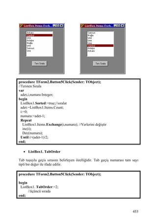 procedure TForm2.Button5Click(Sender: TObject);
//Tersten Sırala
var
  adet,i,numara:Integer;
begin
  ListBox1.Sorted:=true;//sıralat
  adet:=ListBox1.Items.Count;
  i:=0;
  numara:=adet-1;
  Repeat
    ListBox1.Items.Exchange(i,numara); //Yerlerini değiştir
    inc(i);
    Dec(numara);
  Until i>(adet-1)/2;
end;

   • ListBox1. TabOrder

Tab tuşuyla geçis sırasını belirleyen özelliğidir. Tab geçiş numarası tam sayı
tipli bir değer ile ifade edilir.

procedure TForm2.Button5Click(Sender: TObject);

begin
 ListBox1. TabOrder:=2;
      //üçüncü sırada
end;



                                                                          453
 