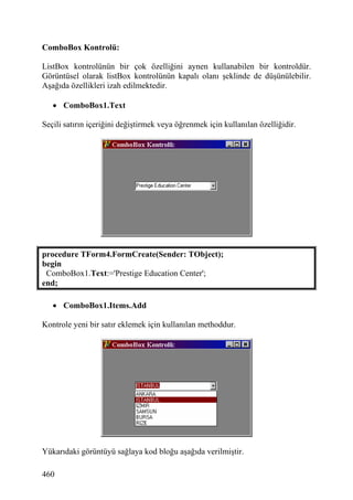 ComboBox Kontrolü:

ListBox kontrolünün bir çok özelliğini aynen kullanabilen bir kontroldür.
Görüntüsel olarak listBox kontrolünün kapalı olanı şeklinde de düşünülebilir.
Aşağıda özellikleri izah edilmektedir.

   • ComboBox1.Text

Seçili satırın içeriğini değiştirmek veya öğrenmek için kullanılan özelliğidir.




procedure TForm4.FormCreate(Sender: TObject);
begin
 ComboBox1.Text:='Prestige Education Center';
end;

   • ComboBox1.Items.Add

Kontrole yeni bir satır eklemek için kullanılan methoddur.




Yükarıdaki görüntüyü sağlaya kod bloğu aşağıda verilmiştir.

460
 