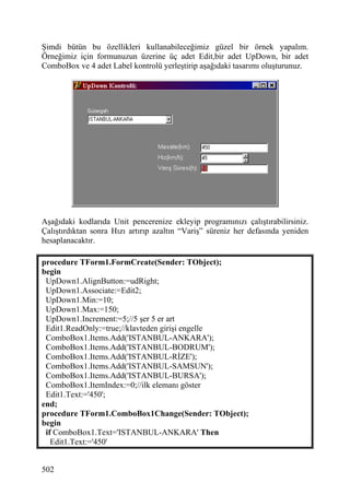 Şimdi bütün bu özellikleri kullanabileceğimiz güzel bir örnek yapalım.
Örneğimiz için formunuzun üzerine üç adet Edit,bir adet UpDown, bir adet
ComboBox ve 4 adet Label kontrolü yerleştirip aşağıdaki tasarımı oluşturunuz.




Aşağıdaki kodlarıda Unit pencerenize ekleyip programınızı çalıştırabilirsiniz.
Çalıştırdıktan sonra Hızı artırıp azaltın “Variş” süreniz her defasında yeniden
hesaplanacaktır.

procedure TForm1.FormCreate(Sender: TObject);
begin
 UpDown1.AlignButton:=udRight;
 UpDown1.Associate:=Edit2;
 UpDown1.Min:=10;
 UpDown1.Max:=150;
 UpDown1.Increment:=5;//5 şer 5 er art
 Edit1.ReadOnly:=true;//klavteden girişi engelle
 ComboBox1.Items.Add('ISTANBUL-ANKARA');
 ComboBox1.Items.Add('ISTANBUL-BODRUM');
 ComboBox1.Items.Add('ISTANBUL-RİZE');
 ComboBox1.Items.Add('ISTANBUL-SAMSUN');
 ComboBox1.Items.Add('ISTANBUL-BURSA');
 ComboBox1.ItemIndex:=0;//ilk elemanı göster
 Edit1.Text:='450';
end;
procedure TForm1.ComboBox1Change(Sender: TObject);
begin
 if ComboBox1.Text='ISTANBUL-ANKARA' Then
   Edit1.Text:='450'


502
 