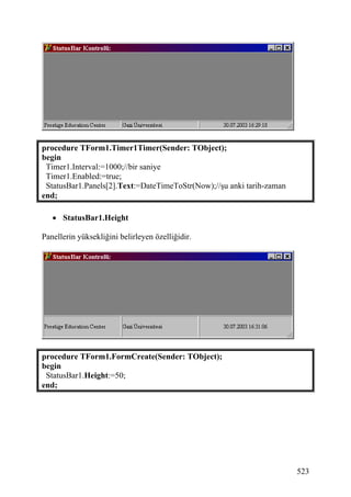 procedure TForm1.Timer1Timer(Sender: TObject);
begin
 Timer1.Interval:=1000;//bir saniye
 Timer1.Enabled:=true;
 StatusBar1.Panels[2].Text:=DateTimeToStr(Now);//şu anki tarih-zaman
end;

   • StatusBar1.Height

Panellerin yüksekliğini belirleyen özelliğidir.




procedure TForm1.FormCreate(Sender: TObject);
begin
 StatusBar1.Height:=50;
end;




                                                                       523
 