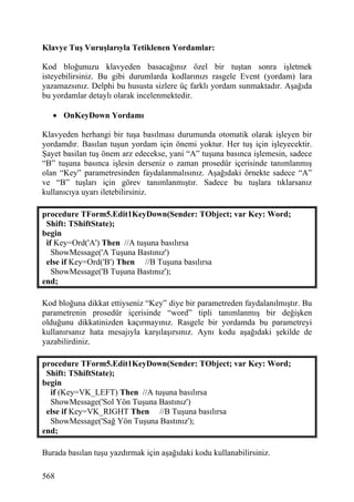 Klavye Tuş Vuruşlarıyla Tetiklenen Yordamlar:

Kod bloğunuzu klavyeden basacağınız özel bir tuştan sonra işletmek
isteyebilirsiniz. Bu gibi durumlarda kodlarınızı rasgele Event (yordam) lara
yazamazsınız. Delphi bu hususta sizlere üç farklı yordam sunmaktadır. Aşağıda
bu yordamlar detaylı olarak incelenmektedir.

   • OnKeyDown Yordamı

Klavyeden herhangi bir tuşa basılması durumunda otomatik olarak işleyen bir
yordamdır. Basılan tuşun yordam için önemi yoktur. Her tuş için işleyecektir.
Şayet basilan tuş önem arz edecekse, yani “A” tuşuna basınca işlemesin, sadece
“B” tuşuna basınca işlesin derseniz o zaman prosedür içerisinde tanımlanmış
olan “Key” parametresinden faydalanmalısınız. Aşağıdaki örnekte sadece “A”
ve “B” tuşları için görev tanımlanmıştır. Sadece bu tuşlara tıklarsanız
kullanıcıya uyarı iletebilirsiniz.

procedure TForm5.Edit1KeyDown(Sender: TObject; var Key: Word;
 Shift: TShiftState);
begin
 if Key=Ord('A') Then //A tuşuna basılırsa
   ShowMessage('A Tuşuna Bastınız')
 else if Key=Ord('B') Then //B Tuşuna basılırsa
   ShowMessage('B Tuşuna Bastınız');
end;

Kod bloğuna dikkat ettiyseniz “Key” diye bir parametreden faydalanılmıştır. Bu
parametrenin prosedür içerisinde “word” tipli tanımlanmış bir değişken
olduğunu dikkatinizden kaçırmayınız. Rasgele bir yordamda bu parametreyi
kullanırsanız hata mesajıyla karşılaşırsınız. Aynı kodu aşağıdaki şekilde de
yazabilirdiniz.

procedure TForm5.Edit1KeyDown(Sender: TObject; var Key: Word;
 Shift: TShiftState);
begin
  if (Key=VK_LEFT) Then //A tuşuna basılırsa
  ShowMessage('Sol Yön Tuşuna Bastınız')
 else if Key=VK_RIGHT Then //B Tuşuna basılırsa
  ShowMessage('Sağ Yön Tuşuna Bastınız');
end;

Burada basılan tuşu yazdırmak için aşağıdaki kodu kullanabilirsiniz.

568
 