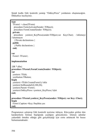 Şimdi kodla Edit kontrolü yaratıp “OnKeyPress” yordamını oluşturacağım.
Dikkatlice inceleyiniz.

type
  TForm1 = class(TForm)
   procedure FormActivate(Sender: TObject);
   procedure FormCreate(Sender: TObject);
  private
   procedure yenitext_KeyPress(sender:TObject;var      Key:Char);   //eklemeyi
//unutmayın
   { Private declarations }
  public
   { Public declarations }
  end;

var
 Form1: TForm1;

implementation

{$R *.dfm}
procedure TForm1.FormCreate(Sender: TObject);
var
 yenitext: TEdit;
 yenibutton:TButton;
begin
 yenitext:=TEdit.Create(Form1);//ekle
 yenitext.SetBounds(0,0,100,20);
 yenitext.Parent:=Form1;
 yenitext.OnKeyPress:=yenitext_KeyPress;//işlet
end;

procedure TForm1.yenitext_KeyPress(sender: TObject; var Key: Char);
begin
 Form1.Caption:=Key;//başlıkta yaz
end;

Programınızı çalıştırıp Edit kontrolü içerisine tıklayın. Klavyeden girilen tüm
karakterlerin formun başlığında yazdığını göreceksiniz. İzlenen adımlar
yukardaki örnekte olduğu gibi gerçekleştiği için extra anlatacak bir husus
bulunmamaktadır.



594
 