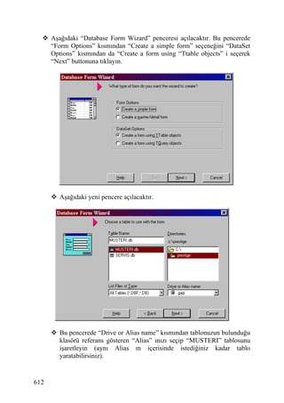 Aşağıdaki “Database Form Wizard” penceresi açılacaktır. Bu pencerede
      “Form Options” kısmından “Create a simple form” seçeneğini “DataSet
      Options” kısmından da “Create a form using “Ttable objects” i seçerek
      “Next” buttonuna tıklayın.




        Aşağıdaki yeni pencere açılacaktır.




        Bu pencerede “Drive or Alias name” kısmından tablonuzun bulunduğu
        klasörü referans gösteren “Alias” ınızı seçip “MUSTERI” tablosunu
        işaretleyin (aynı Alias ın içerisinde istediğiniz kadar tablo
        yaratabilirsiniz).


612
 