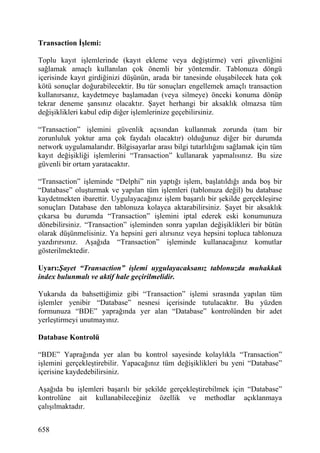 Transaction İşlemi:

Toplu kayıt işlemlerinde (kayıt ekleme veya değiştirme) veri güvenliğini
sağlamak amaçlı kullanılan çok önemli bir yöntemdir. Tablonuza döngü
içerisinde kayıt girdiğinizi düşünün, arada bir tanesinde oluşabilecek hata çok
kötü sonuçlar doğurabilecektir. Bu tür sonuçları engellemek amaçlı transaction
kullanırsanız, kaydetmeye başlamadan (veya silmeye) önceki konuma dönüp
tekrar deneme şansınız olacaktır. Şayet herhangi bir aksaklık olmazsa tüm
değişiklikleri kabul edip diğer işlemlerinize geçebilirsiniz.

“Transaction” işlemini güvenlik açısından kullanmak zorunda (tam bir
zorunluluk yoktur ama çok faydalı olacaktır) olduğunuz diğer bir durumda
network uygulamalarıdır. Bilgisayarlar arası bilgi tutarlılığını sağlamak için tüm
kayıt değişikliği işlemlerini “Transaction” kullanarak yapmalısınız. Bu size
güvenli bir ortam yaratacaktır.

“Transaction” işleminde “Delphi” nin yaptığı işlem, başlatıldığı anda boş bir
“Database” oluşturmak ve yapılan tüm işlemleri (tablonuza değil) bu database
kaydetmekten ibarettir. Uygulayacağınız işlem başarılı bir şekilde gerçekleşirse
sonuçları Database den tablonuza kolayca aktarabilirsiniz. Şayet bir aksaklık
çıkarsa bu durumda “Transaction” işlemini iptal ederek eski konumunuza
dönebilirsiniz. “Transaction” işleminden sonra yapılan değişiklikleri bir bütün
olarak düşünmelisiniz. Ya hepsini geri alırsınız veya hepsini topluca tablonuza
yazdırırsınız. Aşağıda “Transaction” işleminde kullanacağınız komutlar
gösterilmektedir.

Uyarı:Şayet “Transaction” işlemi uygulayacaksanız tablonuzda muhakkak
index bulunmalı ve aktif hale geçirilmelidir.

Yukarıda da bahsettiğimiz gibi “Transaction” işlemi sırasında yapılan tüm
işlemler yenibir “Database” nesnesi içerisinde tutulacaktır. Bu yüzden
formunuza “BDE” yaprağında yer alan “Database” kontrolünden bir adet
yerleştirmeyi unutmayınız.

Database Kontrolü

“BDE” Yaprağında yer alan bu kontrol sayesinde kolaylıkla “Transaction”
işlemini gerçekleştirebilir. Yapacağınız tüm değişiklikleri bu yeni “Database”
içerisine kaydedebilirsiniz.

Aşağıda bu işlemleri başarılı bir şekilde gerçekleştirebilmek için “Database”
kontrolüne ait kullanabileceğiniz özellik ve methodlar açıklanmaya
çalışılmaktadır.


658
 