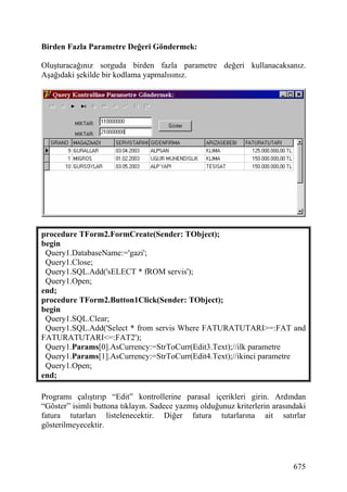Birden Fazla Parametre Değeri Göndermek:

Oluşturacağınız sorguda birden fazla parametre değeri kullanacaksanız.
Aşağıdaki şekilde bir kodlama yapmalısınız.




procedure TForm2.FormCreate(Sender: TObject);
begin
 Query1.DatabaseName:='gazi';
 Query1.Close;
 Query1.SQL.Add('sELECT * fROM servis');
 Query1.Open;
end;
procedure TForm2.Button1Click(Sender: TObject);
begin
 Query1.SQL.Clear;
 Query1.SQL.Add('Select * from servis Where FATURATUTARI>=:FAT and
FATURATUTARI<=:FAT2');
 Query1.Params[0].AsCurrency:=StrToCurr(Edit3.Text);//ilk parametre
 Query1.Params[1].AsCurrency:=StrToCurr(Edit4.Text);//ikinci parametre
 Query1.Open;
end;

Programı çalıştırıp “Edit” kontrollerine parasal içerikleri girin. Ardından
“Göster” isimli buttona tıklayın. Sadece yazmış olduğunuz kriterlerin arasındaki
fatura tutarları listelenecektir. Diğer fatura tutarlarına ait satırlar
gösterilmeyecektir.




                                                                            675
 