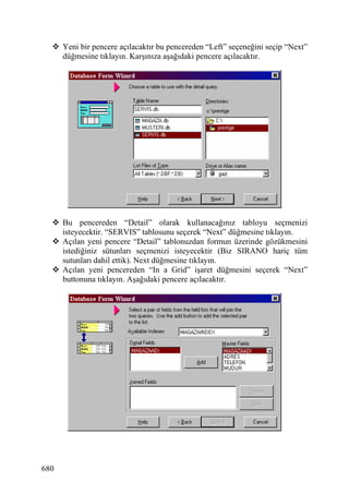 Yeni bir pencere açılacaktır bu pencereden “Left” seçeneğini seçip “Next”
      düğmesine tıklayın. Karşınıza aşağıdaki pencere açılacaktır.




      Bu pencereden “Detail” olarak kullanacağınız tabloyu seçmenizi
      isteyecektir. “SERVIS” tablosunu seçerek “Next” düğmesine tıklayın.
      Açılan yeni pencere “Detail” tablonuzdan formun üzerinde gözükmesini
      istediğiniz sütunları seçmenizi isteyecektir (Biz SIRANO hariç tüm
      sutunları dahil ettik). Next düğmesine tıklayın.
      Açılan yeni pencereden “In a Grid” işaret düğmesini seçerek “Next”
      buttonuna tıklayın. Aşağıdaki pencere açılacaktır.




680
 