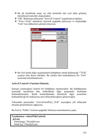 Bu tür örneklerde amaç var olan kontroller den yeni daha gelişmiş
      (türetilmiş) kontroller oluşturmaktır.
      “OK” Buttonuna tıklayarak “ActiveX Control” uygulamanızı başlatın.
      “View->Units” adımlarını izleyerek aşağıdaki pencereye ve oluşturduğu
      “Unit” lere dikkatinizi çekmek istiyorum.




      Bu Unit lerden diğer uygulamaların kütüphane olarak kullanacağı “”TLB”
      uzantısı olan dosya olacaktır. Bu yüzden tüm methodlarınızı bu “Unit”
      içerisinde tanımlamalısınız.

ActiveX Control’e Function Eklemek:

Sonuçta yaratacağınız kontrol bir kütüphane oluşturacaktır. Bu kütüphanenin
içerisinde tanımlanan tüm methodlarda diğer programlar tarafından
kullanılabilecektir. Şimdi kontrolünüzden türetilecek diğer nesnelerin
kullanabileceği bir fonksiyonu nasıl ekleyebileceğinizi göstereceğim.

Yukarıdaki pencereden “ActiveFormProj1_TLB” seçeneğine çift tıklayarak
ekranda gösterilmesini sağlayınız.

Bu Unit in “Public” kısmına aşağıdaki fonksiyon tanımlamasını yapın.

Tyazikutusu = class(TOleControl)
 private
  FOnChange: TNotifyEvent;
  FOnClick: TNotifyEvent;


                                                                        735
 
