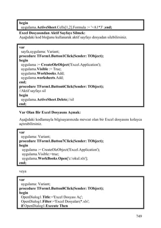 begin
 uygulama.ActiveSheet.Cells[1,2].Formula := '=A1*3' ;end;
Excel Dosyasından Aktif Sayfayı Silmek:
Aşağıdaki kod bloğunu kullanarak aktif sayfayı dosyadan silebilirsiniz.

var
  sayfa,uygulama: Variant;
procedure TForm1.Button1Click(Sender: TObject);
begin
  uygulama := CreateOleObject('Excel.Application');
  uygulama.Visible := True;
  uygulama.Workbooks.Add;
  uygulama.worksheets.Add;
end;
procedure TForm1.Button6Click(Sender: TObject);
//Aktif sayfayı sil
begin
  uygulama.ActiveSheet.Delete;//sil
end;

Var Olan Bir Excel Dosyasını Açmak:
Aşağıdaki kodlamayla bilgisayarınızda mevcut olan bir Excel dosyasını kolayca
açtırabilirsiniz.

var
 uygulama: Variant;
procedure TForm1.Button7Click(Sender: TObject);
begin
  uygulama := CreateOleObject('Excel.Application');
  uygulama.Visible:=true;
  uygulama.WorkBooks.Open['c:okul.xls'];
end;

veya

var
 uygulama: Variant;
procedure TForm1.Button8Click(Sender: TObject);
begin
 OpenDialog1.Title:='Excel Dosyası Aç';
 OpenDialog1.Filter:='Excel Dosyaları|*.xls';
 if OpenDialog1.Execute Then

                                                                          749
 