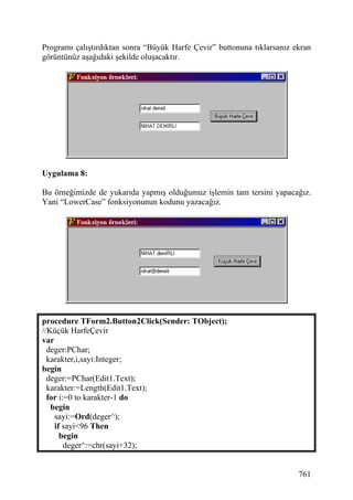 Programı çalıştırdıktan sonra “Büyük Harfe Çevir” buttonuna tıklarsanız ekran
görüntünüz aşağıdaki şekilde oluşacaktır.




Uygulama 8:

Bu örneğimizde de yukarıda yapmış olduğumuz işlemin tam tersini yapacağız.
Yani “LowerCase” fonksiyonunun kodunu yazacağız.




procedure TForm2.Button2Click(Sender: TObject);
//Küçük HarfeÇevir
var
  deger:PChar;
  karakter,i,sayi:Integer;
begin
  deger:=PChar(Edit1.Text);
  karakter:=Length(Edit1.Text);
  for i:=0 to karakter-1 do
   begin
    sayi:=Ord(deger^);
    if sayi<96 Then
      begin
        deger^:=chr(sayi+32);


                                                                         761
 