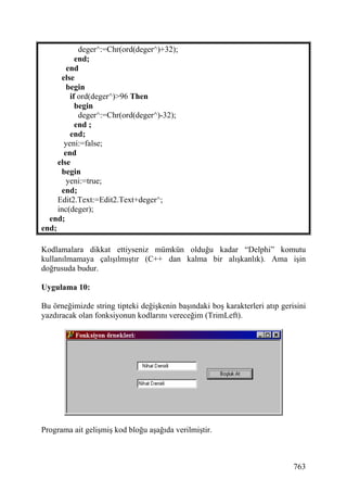 deger^:=Chr(ord(deger^)+32);
           end;
        end
      else
        begin
         if ord(deger^)>96 Then
           begin
            deger^:=Chr(ord(deger^)-32);
           end ;
         end;
       yeni:=false;
       end
     else
      begin
        yeni:=true;
      end;
     Edit2.Text:=Edit2.Text+deger^;
     inc(deger);
  end;
end;

Kodlamalara dikkat ettiyseniz mümkün olduğu kadar “Delphi” komutu
kullanılmamaya çalışılmıştır (C++ dan kalma bir alışkanlık). Ama işin
doğrusuda budur.

Uygulama 10:

Bu örneğimizde string tipteki değişkenin başındaki boş karakterleri atıp gerisini
yazdıracak olan fonksiyonun kodlarını vereceğim (TrimLeft).




Programa ait gelişmiş kod bloğu aşağıda verilmiştir.



                                                                             763
 