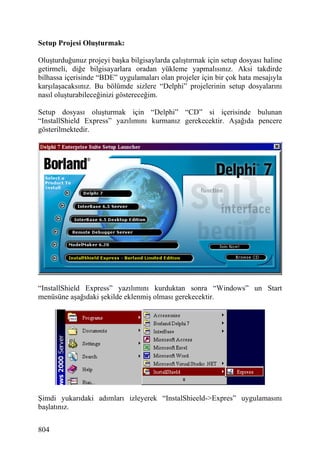 Setup Projesi Oluşturmak:

Oluşturduğunuz projeyi başka bilgisaylarda çalıştırmak için setup dosyası haline
getirmeli, diğe bilgisayarlara oradan yükleme yapmalısınız. Aksi takdirde
bilhassa içerisinde “BDE” uygulamaları olan projeler için bir çok hata mesajıyla
karşılaşacaksınız. Bu bölümde sizlere “Delphi” projelerinin setup dosyalarını
nasıl oluşturabileceğinizi göstereceğim.

Setup dosyası oluşturmak için “Delphi” “CD” si içerisinde bulunan
“InstallShield Express” yazılımını kurmanız gerekecektir. Aşağıda pencere
gösterilmektedir.




“InstallShield Express” yazılımını kurduktan sonra “Windows” un Start
menüsüne aşağıdaki şekilde eklenmiş olması gerekecektir.




Şimdi yukarıdaki adımları izleyerek “InstalShieeld->Expres” uygulamasını
başlatınız.


804
 