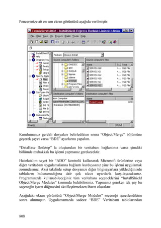 Pencerenize ait en son ekran görüntüsü aşağıda verilmiştir.




Kurulumunuz gerekli dosyaları belirledikten sonra “Object/Merge” bölümüne
geçerek şayet varsa “BDE” ayarlarını yapalım.

“DataBase Desktop” la oluşturulan bir veritabanı bağlantınız varsa şimdiki
bölümde muhakkak bu işlemi yapmanız gerekecektir.

Hatırlatalım sayet bir “ADO” kontrolü kullanarak Microsoft ürünlerine veya
diğer veritabanı uygulamalarına bağlantı kurduysanız yine bu işlemi uygulamak
zorundasınız. Aksi takdirde setup dosyanızı diğer bilgisayarlara yüklediğinizde
tabloların bulunamadığına dair çok sıkıcı uyarılarla karşılaşacaksınız.
Programınızda kullanabileceğiniz tüm veritabanı seçeneklerini “InstallShield
Object/Merge Modules” kısmında bulabilirsiniz. Yapmanız gereken tek şey bu
seçeneğin işaret düğmesini aktifleştirmekten ibaret olacaktır.

Aşağıdaki ekran görüntüsü “Object/Merge Modules” seçeneği işaretlendikten
sonra alınmıştır. Uygulamamızda sadece “BDE” Veritabanı tablolarından



808
 