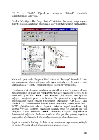 “Next” ve “Finish” düğmelerine              tıklayarak   “Wizard”     işleminizin
tamamlanmasını sağlayınız.

Gelelim “Configure The Target System” bölümüne, bu kısım, setup projeniz
diğer bilgisayara kurulurken oluşturacağı kısayolları belirlemenizi sağlayacaktır.




Yukarıdaki pencerede “Program Files” altına ve “Desktop” üzerinde iki adet
kısa yolun oluşturulması sağlanmaktadır. Aynı mantıkla şayet Registry ye kayıt
yaptıracaksanız “Registy” bölümüne gerekli eklentileri yapmalısınız.

Uygulamanıza ait tüm setup ayarlarını tamamladıktan sonra derlenmesi işlemini
başlatabilirsiniz. Bu işlem için “Prepare for Release” seçeneğini seçerek, bir alt
klasöründe gösterilen “Build Your Release” penceresinin aktifleşmesini
sağlayın. Aşağıdaki pencere açılacaktır. Bu pencereden setup dosyasını
oluşturacağınız media cihazını belirlemenizi isteyecektir. “CD ROM” veya
“DVD ROM” seçeneklerinin herbiri burada mevcuttur. Birden fazla “DVD
ROM” gösterilmesinin sebebi kapasite farkından kaynaklanmaktadır. Sağ
kısımda yer alan yükleme seçeneğini seçerek, mous ile üzerinde sağ tuşa
tıklayınız. Açılan menüden “Build” sekmesine tıklayarak uygulamanızın
derlenmesini sağlayınız. Derlenme anında en altta yer alan pencere sayesinde
yapılan tüm işlemleri detaylı olarak izleme imkanına sahip olacaksınız.

Şayet bu pencerede herhangi bir hata mesajı almazsanız uygulamanızın düzgün
bir şekilde Compile edilmiş olduğu anlamını çıkarabilirsiniz.


                                                                              811
 