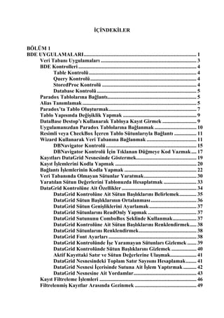 İÇİNDEKİLER


BÖLÜM 1
BDE UYGULAMALARI...................................................................................... 1
    Veri Tabanı Uygulamaları ......................................................................... 3
    BDE Kontrolleri .......................................................................................... 4
           Table Kontrolü .................................................................................. 4
           Query Kontrolü ................................................................................. 4
           StoredProc Kontrolü ........................................................................ 4
           Database Kontrolü ............................................................................ 5
    Paradox Tablolarına Bağlantı.................................................................... 5
    Alias Tanımlamak ....................................................................................... 5
    Paradox’ta Tablo Oluşturmak................................................................... 7
    Tablo Yapısında Değişiklik Yapmak ........................................................ 9
    DataBase Destop’ı Kullanarak Tabloya Kayıt Girmek .......................... 9
    Uygulamanızdan Paradox Tablolarına Bağlanmak ................................ 10
    Resimli veya CheckBox İçeren Tablo Sütunlarıyla Bağlantı ................. 11
    Wizard Kullanarak Veri Tabanına Bağlanmak ...................................... 11
           DBNavigator Kontrolü ..................................................................... 15
           DBNavigator Kontrolü İçin Tıklanan Düğmeye Kod Yazmak .... 17
    Kayıtları DataGrid Nesnesinde Göstermek.............................................. 19
    Kayıt İşlemlerini Kodla Yapmak .............................................................. 20
    Bağlantı İşlemlerinin Kodla Yapmak ....................................................... 22
    Veri Tabanında Olmayan Sütunlar Yaratmak........................................ 30
    Yaratılan Sütun Değerlerini Tablonuzda Hesaplatmak ......................... 33
    DataGrid Kontrolüne Ait Özellikler ......................................................... 34
           DataGrid Kontrolüne Ait Sütun Başlıklarını Belirlemek............. 35
           DataGrid Sütun Başlıklarının Ortalanması................................... 36
           DataGrid Sütun Genişliklerini Ayarlamak .................................... 37
           DataGrid Sütunlarını ReadOnly Yapmak ..................................... 37
           DataGrid Sutununu ComboBox Şeklinde Kullanmak.................. 37
           DataGrid Kontrolüne Ait Sütun Başlıklarını Renklendirmek..... 38
           DataGrid Sütunlarını Renklendirmek............................................ 38
           DataGrid Font Ayarları ................................................................... 38
           DataGrid Kontrolünde İşe Yaramayan Sütunları Gizlemek ....... 39
           DataGrid Kontrolünde Sütun Başlıklarını Gizlemek ................... 40
           Aktif Kayıttaki Satır ve Sütun Değerlerine Ulaşmak.................... 41
           DataGrid Nesnesindeki Toplam Satır Sayısını Hesaplamak........ 41
           DataGrid Nesnesi İçerisinde Sutuna Ait İşlem Yaptırmak .......... 42
           DataGrid Nesnesine Ait Yordamlar................................................ 43
    Kayıt Filtreleme İşlemleri .......................................................................... 46
    Filtrelenmiş Kayıtlar Arasında Gezinmek ............................................... 49
 