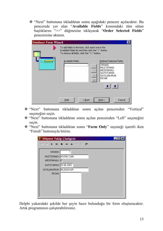 “Next” buttonuna tıkladıktan sonra aşağıdaki pencere açılacaktır. Bu
         pencerede yer alan “Available Fields” kısmındaki tüm sütun
         başlıklarını “>>” düğmesine tıklayarak “Order Selected Fields”
         penceresine aktarın.




      “Next” buttonuna tıkladıktan sonra açılan pencereden “Vertical”
      seçeneğini seçin.
      “Next” buttonuna tıkladıktan sonra açılan pencereden “Left” seçeneğini
      seçin.
      “Next” buttonuna tıkladıktan sonra “Form Only” seçeneği işaretli iken
      “Finish” buttonuyla bitirin.




Delphi yukarıdaki şekilde her şeyin hazır bulunduğu bir form oluşturacaktır.
Artık programınızı çalıştırabilirsiniz.

                                                                          13
 