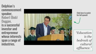Delphian’s
commencement
speaker,
Robert (Bob)
Duggan,
is a successful
investor and
entrepreneur
whose interests
span a range of
industries.
Click here to watch
his full speech!
“Education
is the
bedrock of
cultural
affluence.”
 