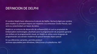 DEFINICION DE DELPHI
El nombre Delphi hace referencia al oráculo de Delfos. Borland eligió ese nombre
para resaltar su principal mejora con respecto a su antecesor (Turbo Pascal), que
sería su conectividad con bases de datos.
Delphi es un entorno de desarrollo de software(IDE) el cual es propiedad de
Embarcadero technologies ,diseñado para la programación de propósito general
con énfasis en la programación visual, en Delphi se utiliza como lenguaje de
programación una versión moderna de pascal llamada object pascal.
En sus diferentes variantes, permite producir
archivos ejecutables para Windows, GNU/Linux y la plataforma .NET
 