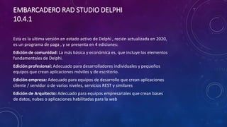 EMBARCADERO RAD STUDIO DELPHI
10.4.1
Esta es la ultima versión en estado activo de Delphi , recién actualizada en 2020,
es un programa de paga , y se presenta en 4 ediciones:
Edición de comunidad: La más básica y económica es, que incluye los elementos
fundamentales de Delphi.
Edición profesional: Adecuado para desarrolladores individuales y pequeños
equipos que crean aplicaciones móviles y de escritorio.
Edición empresa: Adecuado para equipos de desarrollo que crean aplicaciones
cliente / servidor o de varios niveles, servicios REST y similares
Edición de Arquitecto: Adecuado para equipos empresariales que crean bases
de datos, nubes o aplicaciones habilitadas para la web
 