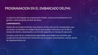 PROGRAMACION EN EL EMBARCADO DELPHI:
La potencia del lenguaje de programación Delphi, se basa principalmente en la
gestión y administración de Base de Datos.
COMPONENTES:
Delphi dio una implementación muy buena a la idea del uso de componentes, que
son piezas reutilizables de código (clases) que pueden interactuar con el IDE en
tiempo de diseño y desempeñar una función específica en tiempo de ejecución.
Una gran parte de los componentes disponibles para Delphi son controles que
encapsulan los elementos de interacción con el usuario como botones, menús, barras
de desplazamiento, etc.
 