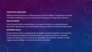 EVENTOS DE EJECUCION:
Delphi permite de manera sencilla ejecutar trozos de código en respuesta a acciones
o eventos (sucesos) que ocurren durante el tiempo que un programa se ejecuta.
BASE DE DATOS:
Una de las principales características y ventajas de Delphi es su capacidad para
desarrollar aplicaciones con conectividad a bases de datos de diferentes fabricantes.
ENTORNO VISUAL:
Como entorno visual, la programación en Delphi consiste en diseñar los formularios
que componen al programa colocando todos sus controles (botones, etiquetas,
campos de texto, etc.) en las posiciones deseadas, normalmente usando un ratón.
Luego se asocia código a los eventos de dichos controles
 
