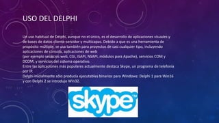 Un uso habitual de Delphi, aunque no el único, es el desarrollo de aplicaciones visuales y
de bases de datos cliente-servidor y multicapas. Debido a que es una herramienta de
propósito múltiple, se usa también para proyectos de casi cualquier tipo, incluyendo
aplicaciones de consola, aplicaciones de web
(por ejemplo servicios web, CGI, ISAPI, NSAPI, módulos para Apache), servicios COM y
DCOM, y servicios del sistema operativo.
Entre las aplicaciones más populares actualmente destaca Skype, un programa de telefonía
por IP.
Delphi inicialmente sólo producía ejecutables binarios para Windows: Delphi 1 para Win16
y con Delphi 2 se introdujo Win32.
USO DEL DELPHI
 