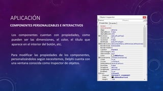 APLICACIÓN
COMPONENTES PERSONALIZABLES E INTERACTIVOS
Los componentes cuentan con propiedades, como
pueden ser las dimensiones, el color, el título que
aparece en el interior del botón, etc.
Para modificar las propiedades de los componentes,
personalizándolos según necesitemos, Delphi cuenta con
una ventana conocida como Inspector de objetos.
 