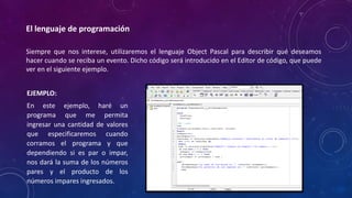 El lenguaje de programación
Siempre que nos interese, utilizaremos el lenguaje Object Pascal para describir qué deseamos
hacer cuando se reciba un evento. Dicho código será introducido en el Editor de código, que puede
ver en el siguiente ejemplo.
EJEMPLO:
En este ejemplo, haré un
programa que me permita
ingresar una cantidad de valores
que especificaremos cuando
corramos el programa y que
dependiendo si es par o impar,
nos dará la suma de los números
pares y el producto de los
números impares ingresados.
 