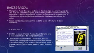RAÍCES PASCAL
• El origen de Pascal debe gran parte de su diseño a Algol-el primer lenguaje de
alto nivel con una sintaxis legible, estructurada y definida sistemáticamente. Su
objetivo era crear un lenguaje que facilitara el aprendizaje de programación a
sus alumnos, utilizando la programación estructurada y estructuración de
datos
• Pascal, siendo el sucesor evolutivo en 1971, apoyó estructuras de datos
dinámicos.
BORLAND PASCAL
• En 1983 se lanza el Turbo-Pascal, el cual Borland tuvo
la licencia del núcleo del compilador Pascal.
• Después del lanzamiento de Tubo-Pascal, este se
convirtió en un lenguaje de desarrollo de aplicaciones
orientado a objetos, con un entorno realmente visual y
unas excelentes funciones de acceso a bases de datos:
Delphi.
 