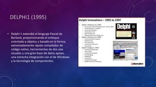 DELPHI1 (1995)
• Delphi 1 extendió el lenguaje Pascal de
Borland, proporcionando el enfoque
orientado a objetos y basado en la forma,
extremadamente rápido compilador de
código nativo, herramientas de dos vías
visuales y una gran base de datos apoyo,
una estrecha integración con el de Windows
y la tecnología de componentes.
 