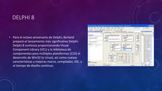 DELPHI 8
• Para el octavo aniversario de Delphi, Borland
preparó el lanzamiento más significativo Delphi:
Delphi 8 continúa proporcionando Visual
Component Library (VCL) y la biblioteca de
componentes para múltiples plataformas (CLX) el
desarrollo de Win32 (y Linux), así como nuevas
características y mejoras marco, compilador, IDE, y
el tiempo de diseño continuo.
 