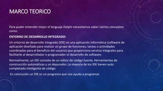 MARCO TEORICO
Para poder entender mejor el lenguaje Delphi necesitamos saber ciertos conceptos
como:
ENTORNO DE DESARROLLO INTEGRADO:
Un entorno de desarrollo integrado (IDE) es una aplicación informática (software de
aplicación diseñado para realizar un grupo de funciones, tareas o actividades
coordinadas para el beneficio del usuario) que proporciona servicio integrales para
facilitarle al desarrollador o programador el desarrollo de software.
Normalmente, un IDE consiste de un editor de código fuente, Herramientas de
construcción automáticas y un depurador. La mayoría de los IDE tienen auto
completado inteligente de código.
En conclusión un IDE es un programa que nos ayuda a programar.
 