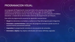 PROGRAMACION VISUAL:
Los Lenguajes de Programación visual permiten a los usuarios crear programas
mediante la manipulación de elementos gráficos, en lugar de especificarlos
exclusivamente de manera textual. Este tipo de lenguajes son muy utilizados en ámbitos
educativos a través de los denominados entornos de programación por bloques.
Este estilo de programación presenta las siguientes características:
• Visual: los elementos se arrastran y sueltan en el flujo del programa para integrarlos.
• Orientado a acontecimientos: cada paso del programa comienza cuando ocurre un
acontecimiento previamente definido.
• Imperativo: la programación consiste en una secuencia de comandos.
• Orientado a objetos: hay objetos individuales con tareas definidas asignadas
 