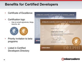 Benefits for Certified Developers

     •  Certificate of Excellence

     •  Certification logo
         –  Use on email signatures, blogs,
            resume, etc.




     •  Priority invitation to beta
        programs

     •  Listed in Certified
        Developers Directory


10
 
