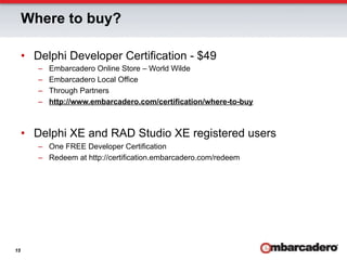 Where to buy?

     •  Delphi Developer Certification - $49
        –    Embarcadero Online Store – World Wilde
        –    Embarcadero Local Office
        –    Through Partners
        –    http://www.embarcadero.com/certification/where-to-buy



     •  Delphi XE and RAD Studio XE registered users
        –  One FREE Developer Certification
        –  Redeem at http://certification.embarcadero.com/redeem




15
 