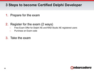 3 Steps to become Certified Delphi Developer

     1.  Prepare for the exam

     2.  Register for the exam (2 ways)
       –    Free Exam Offer for Delphi XE and RAD Studio XE registered users
       –    Purchase an Exam code


     3.  Take the exam




16
 