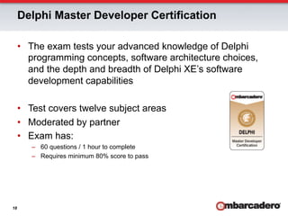 Delphi Master Developer Certification

     •  The exam tests your advanced knowledge of Delphi
        programming concepts, software architecture choices,
        and the depth and breadth of Delphi XE’s software
        development capabilities

     •  Test covers twelve subject areas
     •  Moderated by partner
     •  Exam has:
        –  60 questions / 1 hour to complete
        –  Requires minimum 80% score to pass




18
 