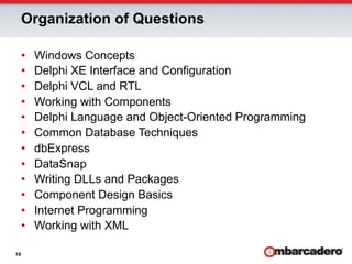 Organization of Questions

     •    Windows Concepts
     •    Delphi XE Interface and Configuration
     •    Delphi VCL and RTL
     •    Working with Components
     •    Delphi Language and Object-Oriented Programming
     •    Common Database Techniques
     •    dbExpress
     •    DataSnap
     •    Writing DLLs and Packages
     •    Component Design Basics
     •    Internet Programming
     •    Working with XML

19
 