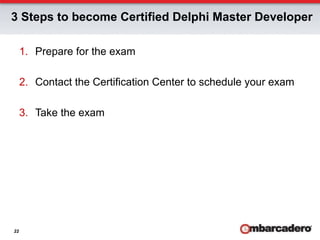 3 Steps to become Certified Delphi Master Developer

     1.  Prepare for the exam

     2.  Contact the Certification Center to schedule your exam

     3.  Take the exam




22
 