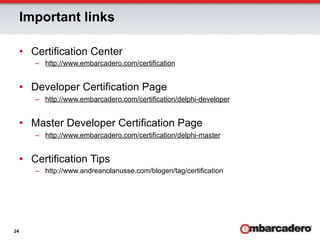 Important links

     •  Certification Center
        –  http://www.embarcadero.com/certification


     •  Developer Certification Page
        –  http://www.embarcadero.com/certification/delphi-developer


     •  Master Developer Certification Page
        –  http://www.embarcadero.com/certification/delphi-master


     •  Certification Tips
        –  http://www.andreanolanusse.com/blogen/tag/certification




24
 