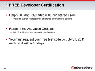 1 FREE Developer Certification

     •  Delphi XE and RAD Studio XE registered users
        –  Valid for Starter, Professional, Enterprise and Architect editions



     •  Redeem the Activation Code at:
        –  http://certification.embarcadero.com/redeem


     •  You must request your free test code by July 31, 2011
        and use it within 90 days




25
 