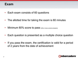 Exam

    •  Each exam consists of 60 questions

    •  The allotted time for taking the exam is 60 minutes

    •  Minimum 80% score to pass (48 or more correct answers)

    •  Each question is presented as a multiple choice question

    •  If you pass the exam, the certification is valid for a period
       of 2 years from the date of achievement


7
 