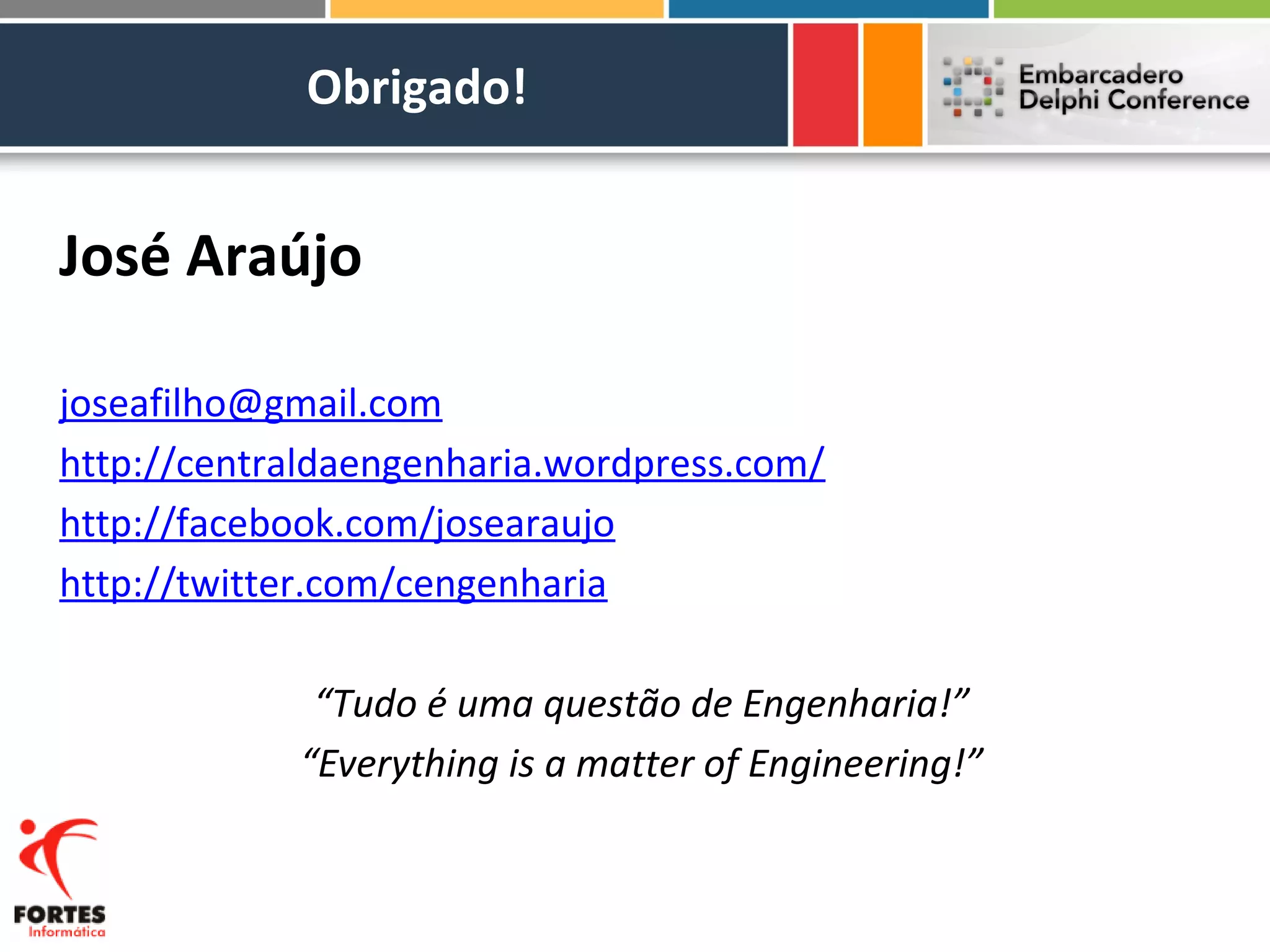 Obrigado!


José Araújo

joseafilho@gmail.com
http://centraldaengenharia.wordpress.com/
http://facebook.com/josearaujo
http://twitter.com/cengenharia

             “Tudo é uma questão de Engenharia!”
            “Everything is a matter of Engineering!”
 