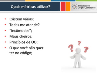 Quais métricas utilizar?


•   Existem várias;
•   Todas me atende?
•   “Incômodos”;
•   Maus cheiros;
•   Princípios de OO;
•   O que você não quer
    ter no código;
 
