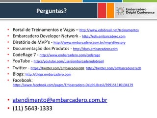 Perguntas?

•   Portal de Treinamentos e Vagas – http://www.edobrasil.net/treinamentos
•   Embarcadero Developer Network - http://edn.embarcadero.com
•   Diretório de MVP’s - http://www.embarcadero.com.br/mvp-directory
•   Documentação dos Produtos - http://docs.embarcadero.com
•   CodeRage 7 - http://www.embarcadero.com/coderage
•   YouTube - http://youtube.com/user/embarcaderodobrasil
•   Twitter - https://twitter.com/EmbarcaderoBR http://twitter.com/EmbarcaderoTech
•   Blogs: http://blogs.embarcadero.com
•   Facebook:
    https://www.facebook.com/pages/Embarcadero-Delphi-Brasil/399151510134179



• atendimento@embarcadero.com.br
• (11) 5643-1333
 