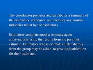 • The coordinator prepares and distributes a summary of
the estimators’ responses, and includes any unusual
rationales noted by the estimators.
• Estimators complete another estimate again
anonymously using the results from the previous
estimate. Estimators whose estimates differ sharply
from the group may be asked, to provide justification
for their estimates.
 