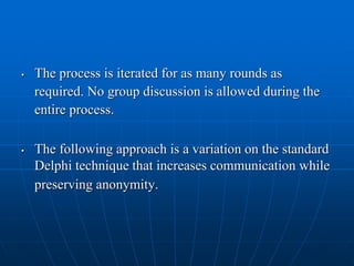 • The process is iterated for as many rounds as
required. No group discussion is allowed during the
entire process.
• The following approach is a variation on the standard
Delphi technique that increases communication while
preserving anonymity.
 